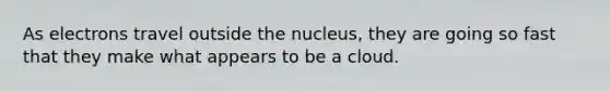 As electrons travel outside the nucleus, they are going so fast that they make what appears to be a cloud.