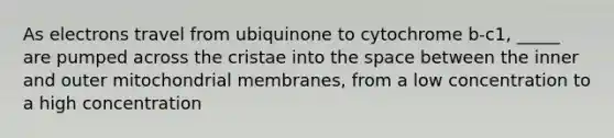 As electrons travel from ubiquinone to cytochrome b-c1, _____ are pumped across the cristae into the space between the inner and outer mitochondrial membranes, from a low concentration to a high concentration