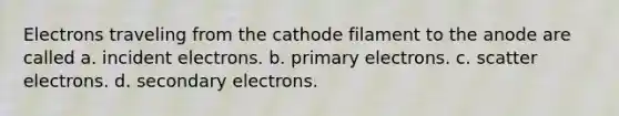 Electrons traveling from the cathode filament to the anode are called a. incident electrons. b. primary electrons. c. scatter electrons. d. secondary electrons.