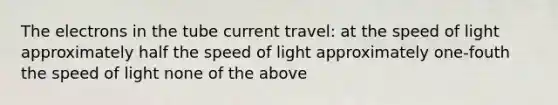 The electrons in the tube current travel: at the speed of light approximately half the speed of light approximately one-fouth the speed of light none of the above