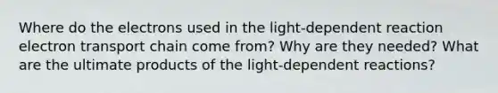 Where do the electrons used in the light-dependent reaction electron transport chain come from? Why are they needed? What are the ultimate products of the light-dependent reactions?