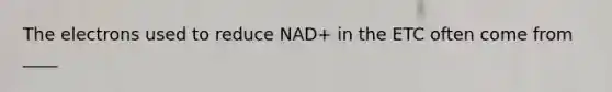 The electrons used to reduce NAD+ in the ETC often come from ____