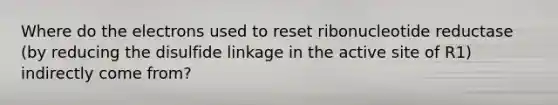 Where do the electrons used to reset ribonucleotide reductase (by reducing the disulfide linkage in the active site of R1) indirectly come from?