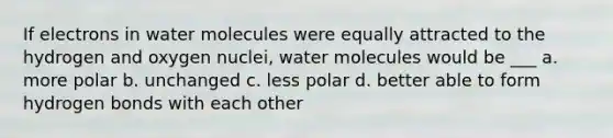 If electrons in water molecules were equally attracted to the hydrogen and oxygen nuclei, water molecules would be ___ a. more polar b. unchanged c. less polar d. better able to form hydrogen bonds with each other