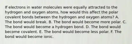 If electrons in water molecules were equally attracted to the hydrogen and oxygen atoms, how would this affect the polar covalent bonds between the hydrogen and oxygen atoms? A. The bond would break. B. The bond would become more polar. C. The bond would become a hydrogen bond. D. The bond would become covalent. E. The bond would become less polar. F. The bond would become ionic.