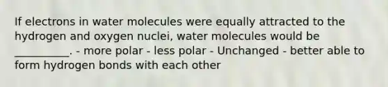 If electrons in water molecules were equally attracted to the hydrogen and oxygen nuclei, water molecules would be __________. - more polar - less polar - Unchanged - better able to form hydrogen bonds with each other