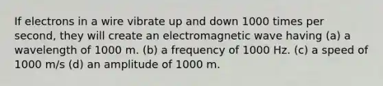 If electrons in a wire vibrate up and down 1000 times per second, they will create an electromagnetic wave having (a) a wavelength of 1000 m. (b) a frequency of 1000 Hz. (c) a speed of 1000 m/s (d) an amplitude of 1000 m.