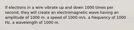 If electrons in a wire vibrate up and down 1000 times per second, they will create an electromagnetic wave having an amplitude of 1000 m. a speed of 1000 m/s. a frequency of 1000 Hz. a wavelength of 1000 m.