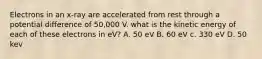 Electrons in an x-ray are accelerated from rest through a potential difference of 50,000 V. what is the kinetic energy of each of these electrons in eV? A. 50 eV B. 60 eV c. 330 eV D. 50 kev