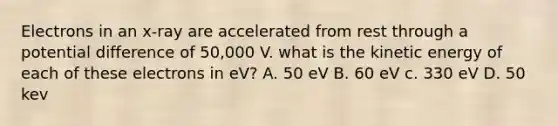 Electrons in an x-ray are accelerated from rest through a potential difference of 50,000 V. what is the kinetic energy of each of these electrons in eV? A. 50 eV B. 60 eV c. 330 eV D. 50 kev