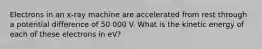 Electrons in an x-ray machine are accelerated from rest through a potential difference of 50 000 V. What is the kinetic energy of each of these electrons in eV?