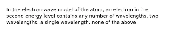 In the electron-wave model of the atom, an electron in the second energy level contains any number of wavelengths. two wavelengths. a single wavelength. none of the above