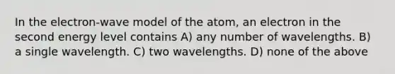 In the electron-wave model of the atom, an electron in the second energy level contains A) any number of wavelengths. B) a single wavelength. C) two wavelengths. D) none of the above