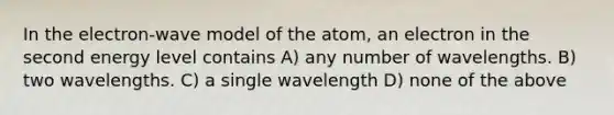 In the electron-wave model of the atom, an electron in the second energy level contains A) any number of wavelengths. B) two wavelengths. C) a single wavelength D) none of the above