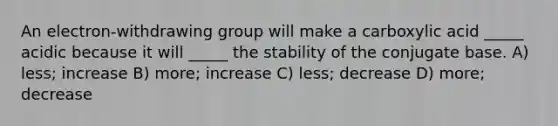 An electron-withdrawing group will make a carboxylic acid _____ acidic because it will _____ the stability of the conjugate base. A) less; increase B) more; increase C) less; decrease D) more; decrease