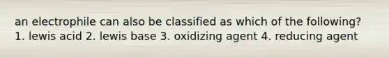 an electrophile can also be classified as which of the following? 1. lewis acid 2. lewis base 3. oxidizing agent 4. reducing agent