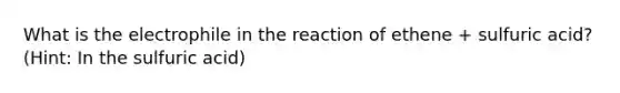 What is the electrophile in the reaction of ethene + sulfuric acid? (Hint: In the sulfuric acid)