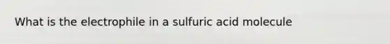 What is the electrophile in a sulfuric acid molecule