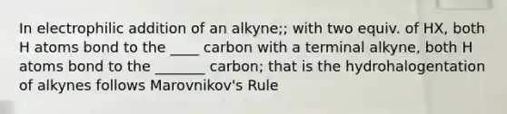 In electrophilic addition of an alkyne;; with two equiv. of HX, both H atoms bond to the ____ carbon with a terminal alkyne, both H atoms bond to the _______ carbon; that is the hydrohalogentation of alkynes follows Marovnikov's Rule