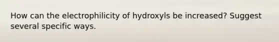 How can the electrophilicity of hydroxyls be increased? Suggest several specific ways.