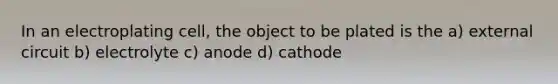 In an electroplating cell, the object to be plated is the a) external circuit b) electrolyte c) anode d) cathode