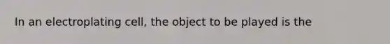 In an electroplating cell, the object to be played is the