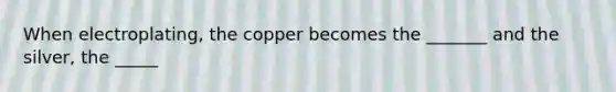 When electroplating, the copper becomes the _______ and the silver, the _____