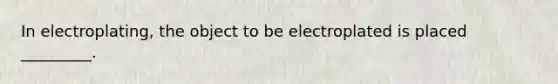 In electroplating, the object to be electroplated is placed _________.