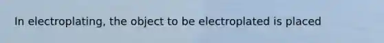 In electroplating, the object to be electroplated is placed