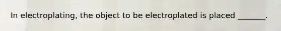 In electroplating, the object to be electroplated is placed _______.