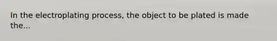 In the electroplating process, the object to be plated is made the...