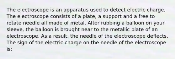 The electroscope is an apparatus used to detect electric charge. The electroscope consists of a plate, a support and a free to rotate needle all made of metal. After rubbing a balloon on your sleeve, the balloon is brought near to the metallic plate of an electroscope. As a result, the needle of the electroscope deflects. The sign of the electric charge on the needle of the electroscope is: