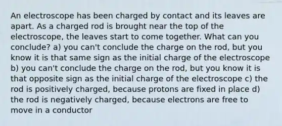 An electroscope has been charged by contact and its leaves are apart. As a charged rod is brought near the top of the electroscope, the leaves start to come together. What can you conclude? a) you can't conclude the charge on the rod, but you know it is that same sign as the initial charge of the electroscope b) you can't conclude the charge on the rod, but you know it is that opposite sign as the initial charge of the electroscope c) the rod is positively charged, because protons are fixed in place d) the rod is negatively charged, because electrons are free to move in a conductor