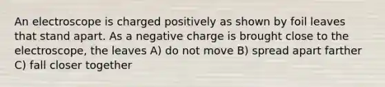 An electroscope is charged positively as shown by foil leaves that stand apart. As a negative charge is brought close to the electroscope, the leaves A) do not move B) spread apart farther C) fall closer together