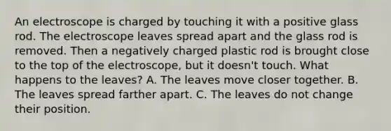 An electroscope is charged by touching it with a positive glass rod. The electroscope leaves spread apart and the glass rod is removed. Then a negatively charged plastic rod is brought close to the top of the electroscope, but it doesn't touch. What happens to the leaves? A. The leaves move closer together. B. The leaves spread farther apart. C. The leaves do not change their position.