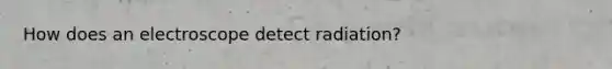 How does an electroscope detect radiation?