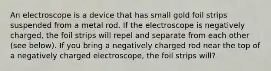 An electroscope is a device that has small gold foil strips suspended from a metal rod. If the electroscope is negatively charged, the foil strips will repel and separate from each other (see below). If you bring a negatively charged rod near the top of a negatively charged electroscope, the foil strips will?