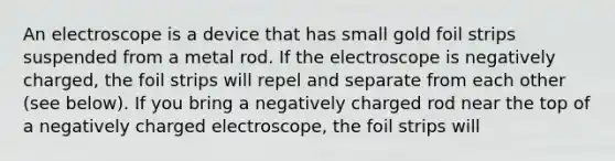 An electroscope is a device that has small gold foil strips suspended from a metal rod. If the electroscope is negatively charged, the foil strips will repel and separate from each other (see below). If you bring a negatively charged rod near the top of a negatively charged electroscope, the foil strips will