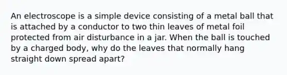 An electroscope is a simple device consisting of a metal ball that is attached by a conductor to two thin leaves of metal foil protected from air disturbance in a jar. When the ball is touched by a charged body, why do the leaves that normally hang straight down spread apart?