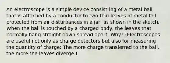 An electroscope is a simple device consist-ing of a metal ball that is attached by a conductor to two thin leaves of metal foil protected from air disturbances in a jar, as shown in the sketch. When the ball is touched by a charged body, the leaves that normally hang straight down spread apart. Why? (Electroscopes are useful not only as charge detectors but also for measuring the quantity of charge: The more charge transferred to the ball, the more the leaves diverge.)