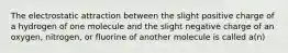 The electrostatic attraction between the slight positive charge of a hydrogen of one molecule and the slight negative charge of an oxygen, nitrogen, or fluorine of another molecule is called a(n)