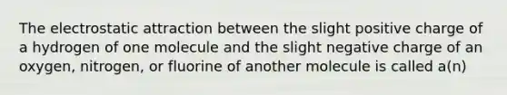 The electrostatic attraction between the slight positive charge of a hydrogen of one molecule and the slight negative charge of an oxygen, nitrogen, or fluorine of another molecule is called a(n)