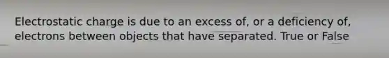 Electrostatic charge is due to an excess of, or a deficiency of, electrons between objects that have separated. True or False