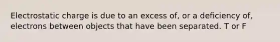 Electrostatic charge is due to an excess of, or a deficiency of, electrons between objects that have been separated. T or F