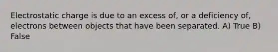 Electrostatic charge is due to an excess of, or a deficiency of, electrons between objects that have been separated. A) True B) False