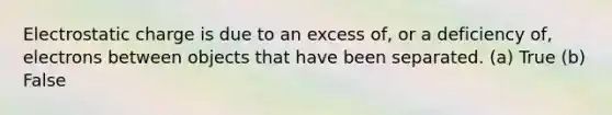 Electrostatic charge is due to an excess of, or a deficiency of, electrons between objects that have been separated. (a) True (b) False