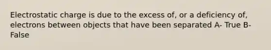 Electrostatic charge is due to the excess of, or a deficiency of, electrons between objects that have been separated A- True B- False
