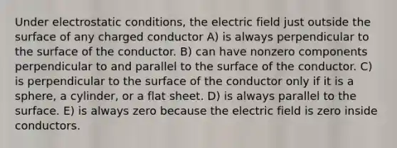 Under electrostatic conditions, the electric field just outside the surface of any charged conductor A) is always perpendicular to the surface of the conductor. B) can have nonzero components perpendicular to and parallel to the surface of the conductor. C) is perpendicular to the surface of the conductor only if it is a sphere, a cylinder, or a flat sheet. D) is always parallel to the surface. E) is always zero because the electric field is zero inside conductors.