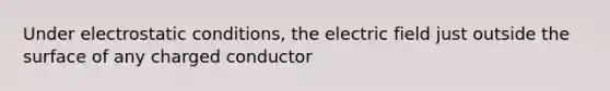 Under electrostatic conditions, the electric field just outside the surface of any charged conductor