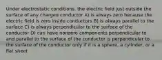 Under electrostatic conditions, the electric field just outside the surface of any charged conductor A) is always zero because the electric field is zero inside conductors B) is always parallel to the surface C) is always perpendicular to the surface of the conductor D) can have nonzero components perpendicular to and parallel to the surface of the conductor is perpendicular to the surface of the conductor only if it is a sphere, a cylinder, or a flat sheet